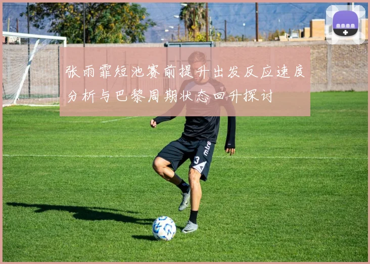 张雨霏短池赛前提升出发反应速度分析与巴黎周期状态回升探讨