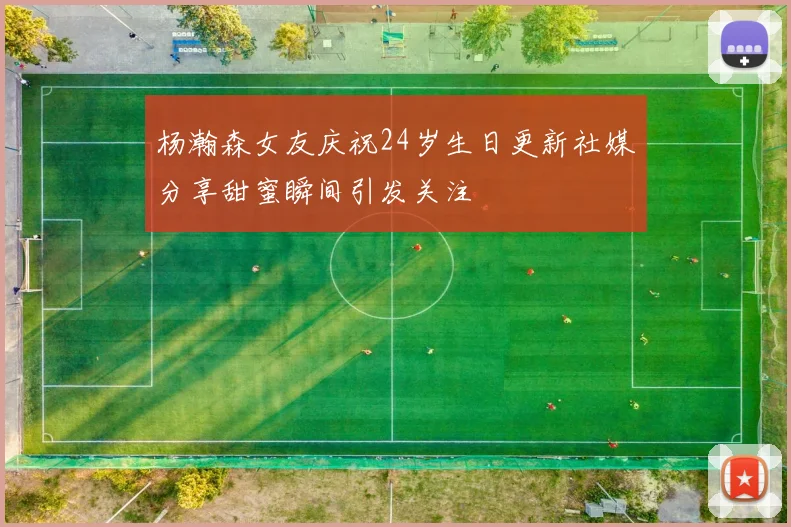 杨瀚森女友庆祝24岁生日更新社媒分享甜蜜瞬间引发关注
