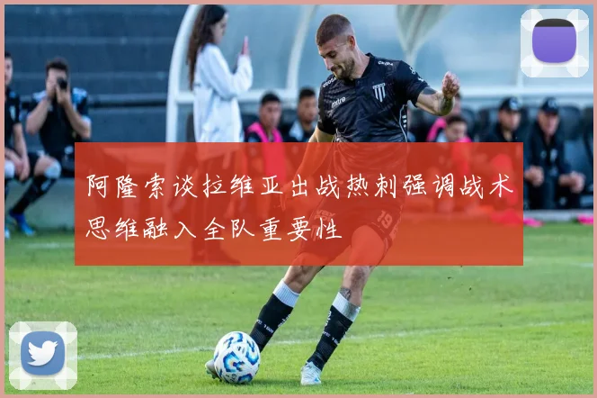 阿隆索谈拉维亚出战热刺强调战术思维融入全队重要性