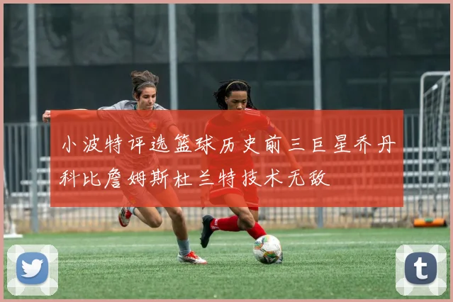 小波特评选篮球历史前三巨星乔丹科比詹姆斯杜兰特技术无敌