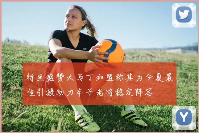 特里盛赞大马丁加盟称其为今夏最佳引援助力车子老将稳定阵容