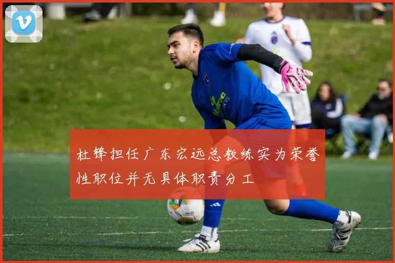 杜锋担任广东宏远总教练实为荣誉性职位并无具体职责分工