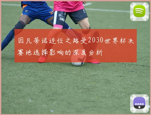 因凡蒂诺连任之路受2030世界杯决赛地选择影响的深度分析