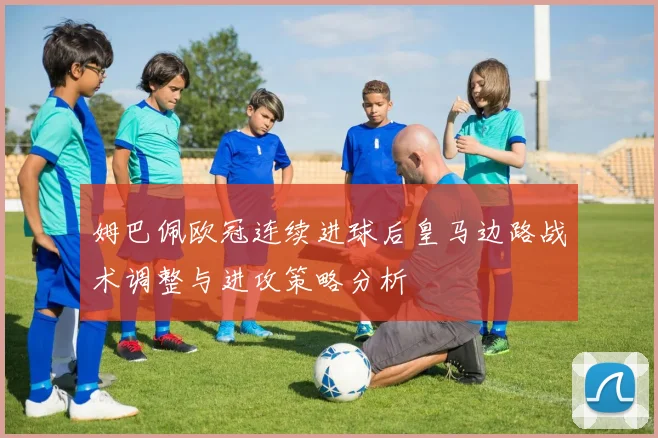 姆巴佩欧冠连续进球后皇马边路战术调整与进攻策略分析