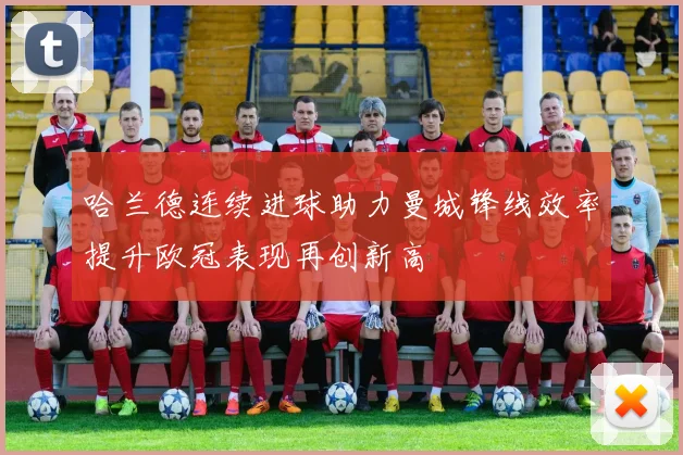 哈兰德连续进球助力曼城锋线效率提升欧冠表现再创新高