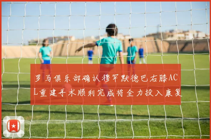 罗马俱乐部确认穆罕默德巴右膝ACL重建手术顺利完成将全力投入康复训练